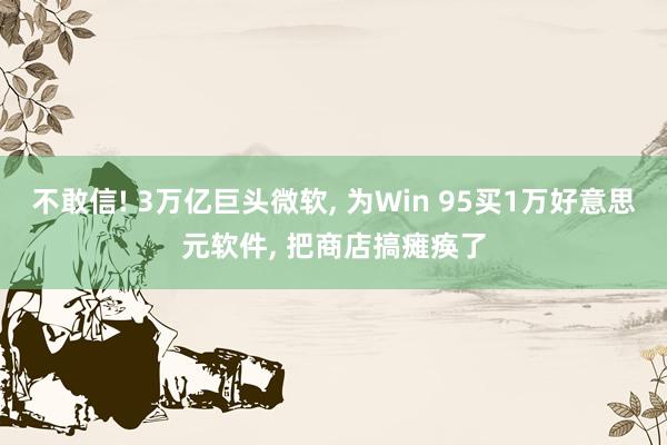 不敢信! 3万亿巨头微软， 为Win 95买1万好意思元软件， 把商店搞瘫痪了