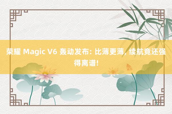 荣耀 Magic V6 轰动发布: 比薄更薄， 续航竟还强得离谱!