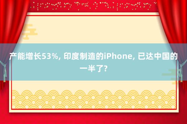 产能增长53%， 印度制造的iPhone， 已达中国的一半了?