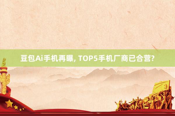 豆包Ai手机再曝， TOP5手机厂商已合营?