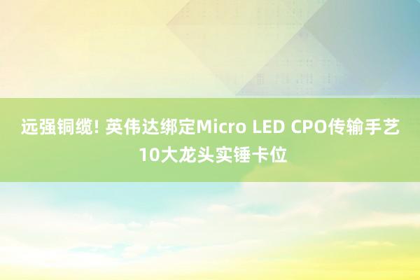 远强铜缆! 英伟达绑定Micro LED CPO传输手艺 10大龙头实锤卡位
