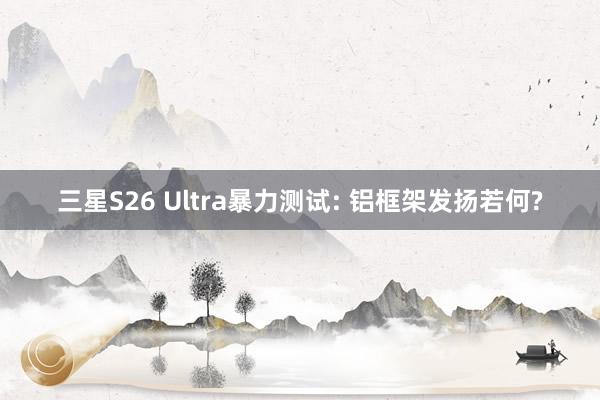 三星S26 Ultra暴力测试: 铝框架发扬若何?