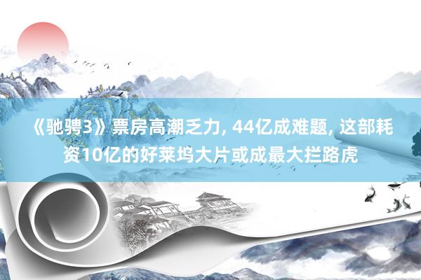 《驰骋3》票房高潮乏力， 44亿成难题， 这部耗资10亿的好莱坞大片或成最大拦路虎