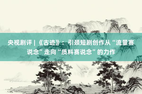 央视剧评 | 《古迹》：引颈短剧创作从“流量赛说念”走向“质料赛说念”的力作
