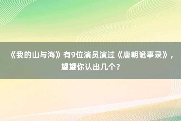 《我的山与海》有9位演员演过《唐朝诡事录》，望望你认出几个？