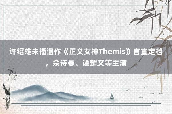 许绍雄未播遗作《正义女神Themis》官宣定档，佘诗曼、谭耀文等主演