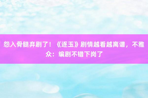 怨入骨髓弃剧了！《逐玉》剧情越看越离谱，不雅众：编剧不错下岗了