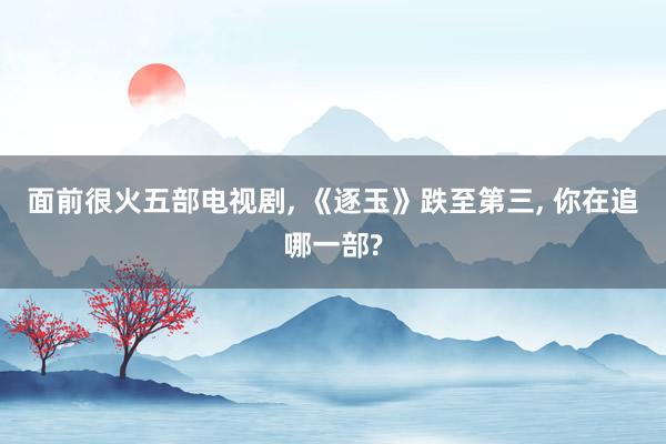 面前很火五部电视剧， 《逐玉》跌至第三， 你在追哪一部?