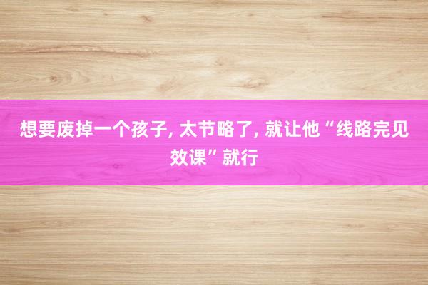 想要废掉一个孩子， 太节略了， 就让他“线路完见效课”就行