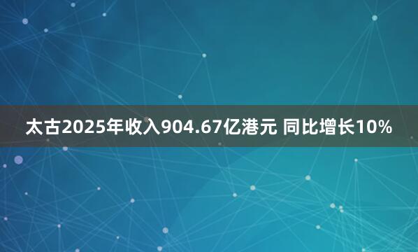 太古2025年收入904.67亿港元 同比增长10%