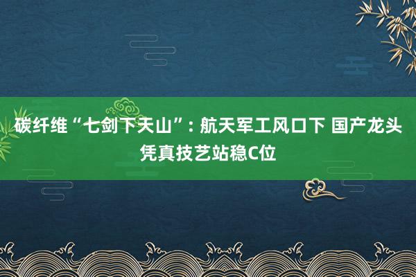碳纤维“七剑下天山”: 航天军工风口下 国产龙头凭真技艺站稳C位