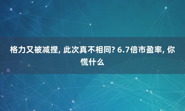 格力又被减捏， 此次真不相同? 6.7倍市盈率， 你慌什么