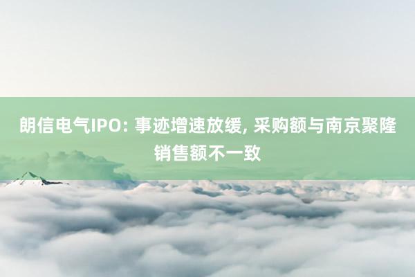 朗信电气IPO: 事迹增速放缓， 采购额与南京聚隆销售额不一致