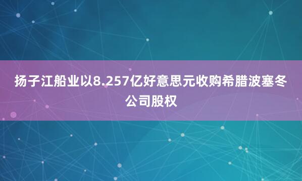 扬子江船业以8.257亿好意思元收购希腊波塞冬公司股权
