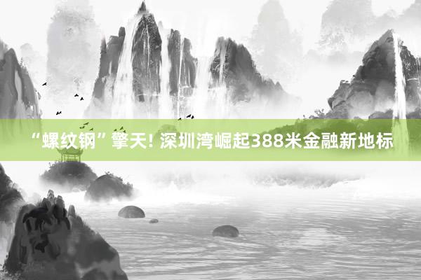 “螺纹钢”擎天! 深圳湾崛起388米金融新地标