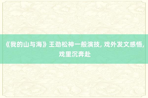 《我的山与海》王劲松神一般演技， 戏外发文感悟， 戏里沉奔赴
