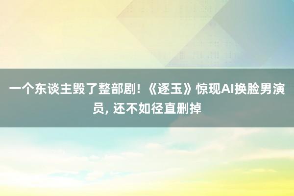 一个东谈主毁了整部剧! 《逐玉》惊现AI换脸男演员， 还不如径直删掉