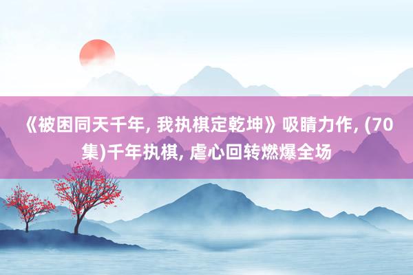 《被困同天千年， 我执棋定乾坤》吸睛力作， (70集)千年执棋， 虐心回转燃爆全场