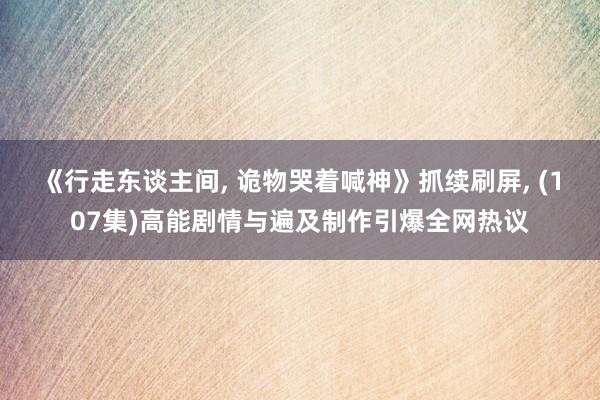 《行走东谈主间， 诡物哭着喊神》抓续刷屏， (107集)高能剧情与遍及制作引爆全网热议
