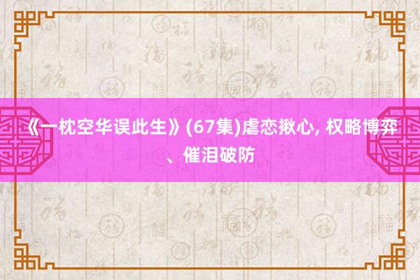 《一枕空华误此生》(67集)虐恋揪心， 权略博弈、催泪破防