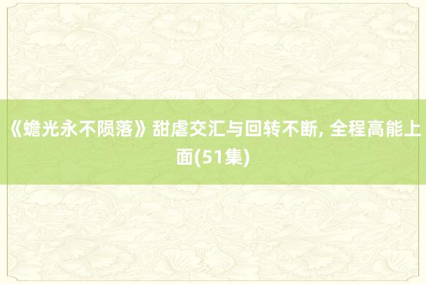 《蟾光永不陨落》甜虐交汇与回转不断， 全程高能上面(51集)