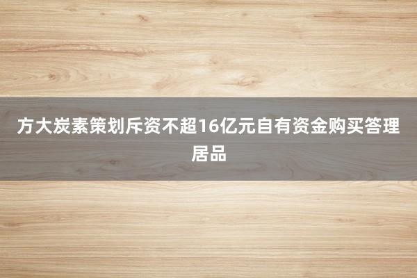 方大炭素策划斥资不超16亿元自有资金购买答理居品