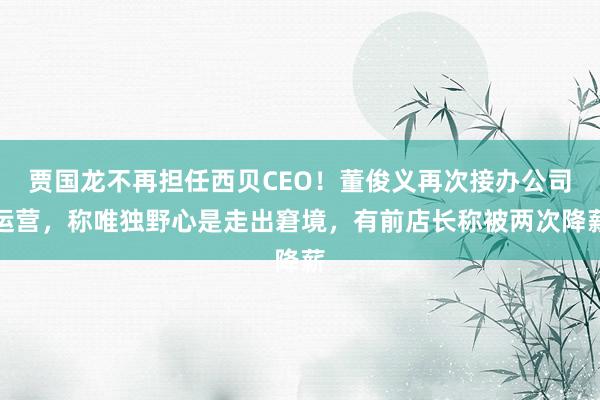 贾国龙不再担任西贝CEO！董俊义再次接办公司运营，称唯独野心是走出窘境，有前店长称被两次降薪