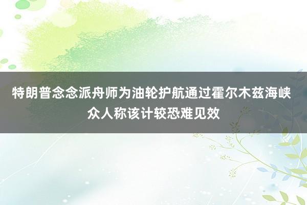 特朗普念念派舟师为油轮护航通过霍尔木兹海峡 众人称该计较恐难见效