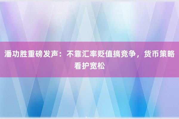 潘功胜重磅发声：不靠汇率贬值搞竞争，货币策略看护宽松