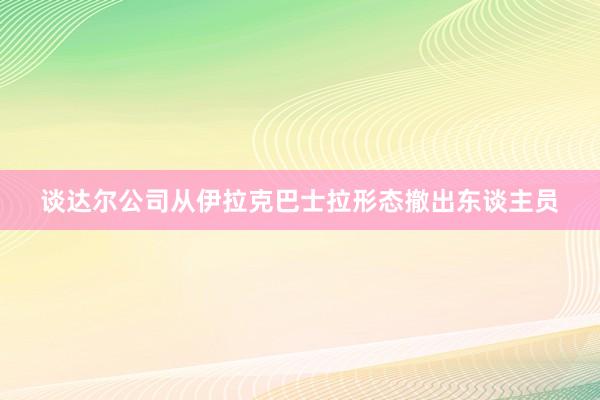 谈达尔公司从伊拉克巴士拉形态撤出东谈主员