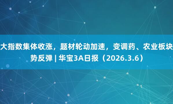 三大指数集体收涨，题材轮动加速，变调药、农业板块强势反弹 | 华宝3A日报（2026.3.6）