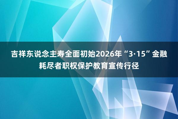 吉祥东说念主寿全面初始2026年“3·15”金融耗尽者职权保护教育宣传行径