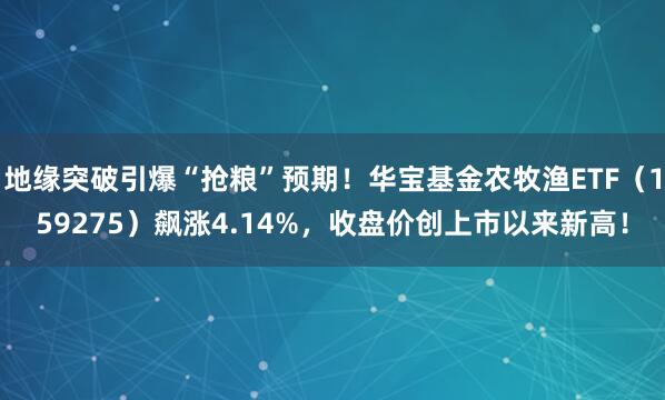 地缘突破引爆“抢粮”预期！华宝基金农牧渔ETF（159275）飙涨4.14%，收盘价创上市以来新高！