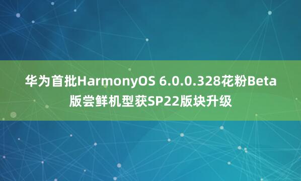 华为首批HarmonyOS 6.0.0.328花粉Beta版尝鲜机型获SP22版块升级