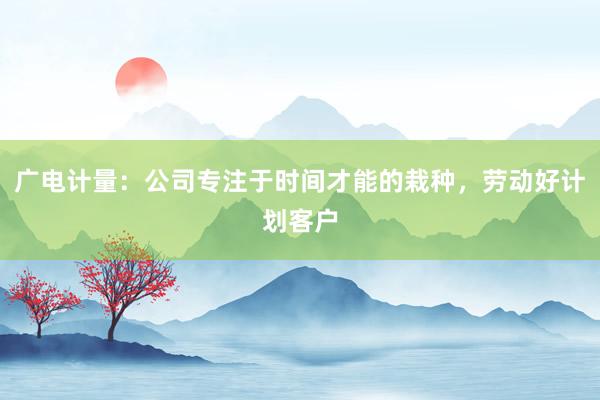 广电计量：公司专注于时间才能的栽种，劳动好计划客户