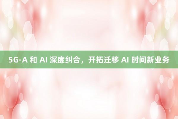 5G-A 和 AI 深度纠合，开拓迁移 AI 时间新业务