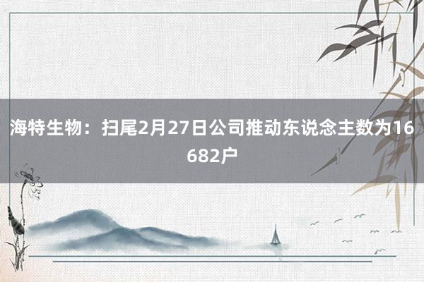 海特生物：扫尾2月27日公司推动东说念主数为16682户