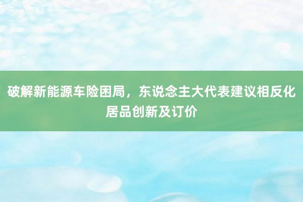 破解新能源车险困局，东说念主大代表建议相反化居品创新及订价