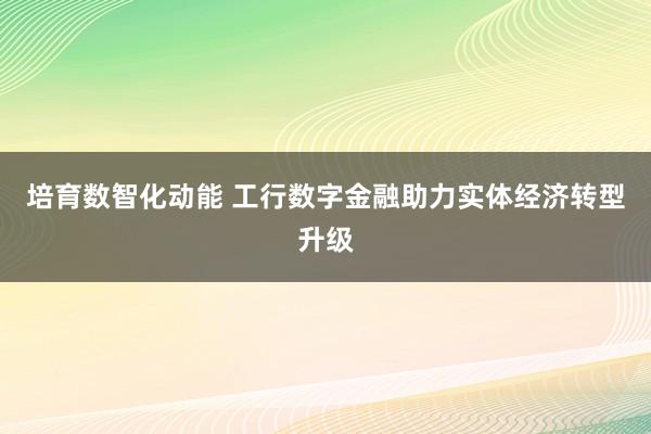培育数智化动能 工行数字金融助力实体经济转型升级
