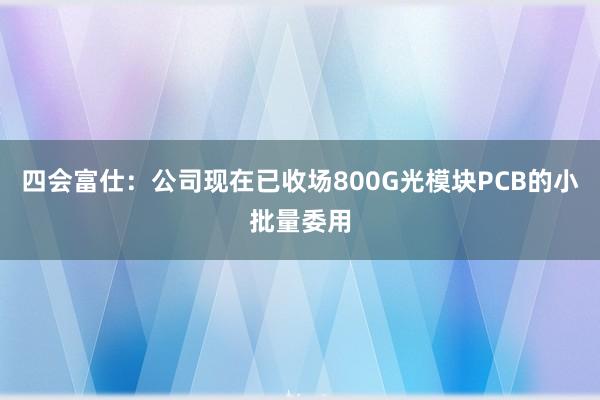 四会富仕：公司现在已收场800G光模块PCB的小批量委用