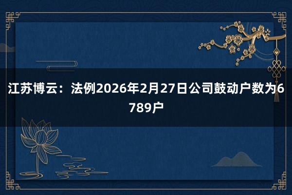 江苏博云：法例2026年2月27日公司鼓动户数为6789户