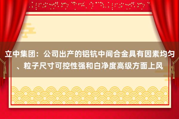 立中集团：公司出产的铝钪中间合金具有因素均匀、粒子尺寸可控性强和白净度高级方面上风