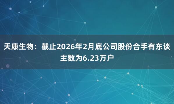 天康生物：截止2026年2月底公司股份合手有东谈主数为6.23万户