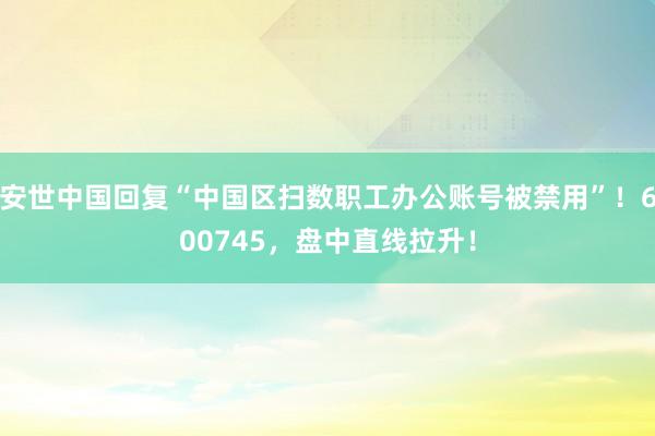 安世中国回复“中国区扫数职工办公账号被禁用”！600745，盘中直线拉升！