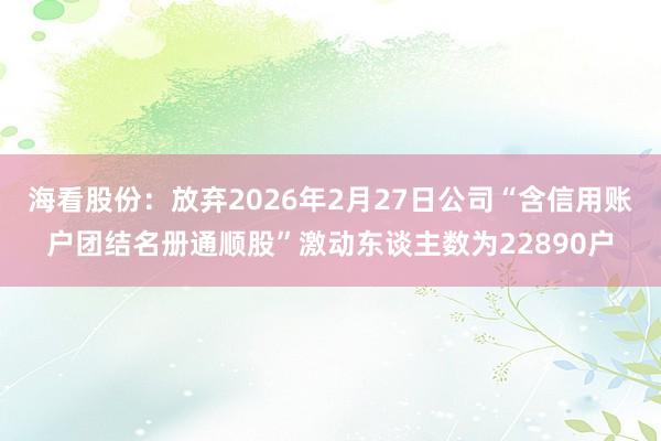 海看股份：放弃2026年2月27日公司“含信用账户团结名册通顺股”激动东谈主数为22890户