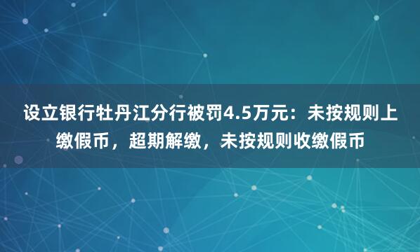 设立银行牡丹江分行被罚4.5万元：未按规则上缴假币，超期解缴，未按规则收缴假币