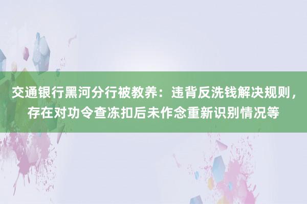 交通银行黑河分行被教养：违背反洗钱解决规则，存在对功令查冻扣后未作念重新识别情况等