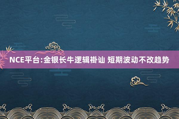 NCE平台:金银长牛逻辑褂讪 短期波动不改趋势