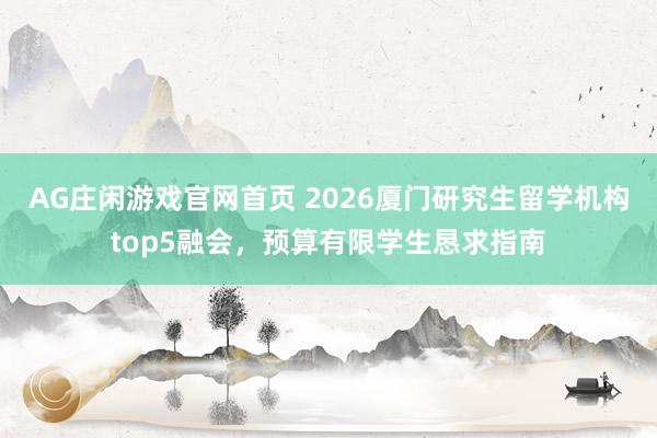 AG庄闲游戏官网首页 2026厦门研究生留学机构top5融会，预算有限学生恳求指南