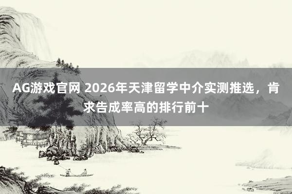 AG游戏官网 2026年天津留学中介实测推选，肯求告成率高的排行前十
